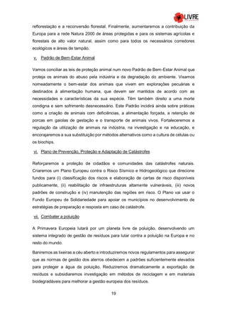 19
reflorestação e a reconversão florestal. Finalmente, aumentaremos a contribuição da
Europa para a rede Natura 2000 de áreas protegidas e para os sistemas agrícolas e
florestais de alto valor natural, assim como para todos os necessários corredores
ecológicos e áreas de tampão.
v. Padrão de Bem-Estar Animal
Vamos conciliar as leis de proteção animal num novo Padrão de Bem-Estar Animal que
proteja os animais do abuso pela indústria e da degradação do ambiente. Visamos
nomeadamente o bem-estar dos animais que vivem em explorações pecuárias e
destinados à alimentação humana, que devem ser mantidos de acordo com as
necessidades e características da sua espécie. Têm também direito a uma morte
condigna e sem sofrimento desnecessário. Este Padrão incidirá ainda sobre práticas
como a criação de animais com deficiências, a alimentação forçada, a retenção de
porcas em gaiolas de gestação e o transporte de animais vivos. Fortaleceremos a
regulação da utilização de animais na indústria, na investigação e na educação, e
encorajaremos a sua substituição por métodos alternativos como a cultura de células ou
os biochips.
vi. Plano de Prevenção, Proteção e Adaptação de Catástrofes
Reforçaremos a proteção de cidadãos e comunidades das catástrofes naturais.
Criaremos um Plano Europeu contra o Risco Sísmico e Hidrogeológico que direcione
fundos para (i) classificação dos riscos e elaboração de cartas de risco disponíveis
publicamente, (ii) reabilitação de infraestruturas altamente vulneráveis, (iii) novos
padrões de construção e (iv) manutenção das regiões em risco. O Plano vai usar o
Fundo Europeu de Solidariedade para apoiar os municípios no desenvolvimento de
estratégias de preparação e resposta em caso de catástrofe.
vii. Combater a poluição
A Primavera Europeia lutará por um planeta livre de poluição, desenvolvendo um
sistema integrado de gestão de resíduos para lutar contra a poluição na Europa e no
resto do mundo.
Baniremos as lixeiras a céu aberto e introduziremos novos regulamentos para assegurar
que as normas de gestão dos aterros obedecem a padrões suficientemente elevados
para proteger a água da poluição. Reduziremos dramaticamente a exportação de
resíduos e subsidiaremos investigação em métodos de reciclagem e em materiais
biodegradáveis para melhorar a gestão europeia dos resíduos.
 