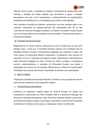 20
Seremos firmes contra a produção de plásticos. Introduziremos regulamentos para
restringir a poluição por metais pesados (que envenenam a água), a poluição
farmacêutica (que tem como consequência o desenvolvimento de superbactérias
resistentes aos antibióticos) e os microplásticos (que matam a vida aquática).
Para combater a poluição por plásticos, apoiaremos uma taxa europeia sobre a sua
produção. Atualmemte os estados-membros são sancionados pela UE se não
cumprirem as metas de reciclagem de plástico, no entanto, não existem incentivos para
que as empresas deixem de usar plástico nos seus produtos. Propomos assim taxar os
produtores de plástico.
viii. Transição Azul para a Europa
Respeitaremos os nossos oceanos, desviando-nos de um modelo que os trata como
depósito para o nosso lixo. A Primavera Europeia proporá uma Transição Azul na
Estratégia Marinha Europeia. Introduziremos legislação que mantenha a pesca em
níveis abaixo do Rendimento Máximo Sustentável e investiremos mais recursos do
orçamento da UE em pescarias de pequena escala. Expandiremos radicalmente as
Áreas Marinhas Protegidas em toda a Europa de modo a proteger o ecossistema
marinho. Implementaremos a resolução do Parlamento Europeu que proíbe a
exploração dos recursos do mar profundo. Melhoraremos o sistema de monitorização
da poluição nos oceanos para reduzir a quantidade de resíduos nas nossas águas.
ix. Banir o Fracking
Proporemos a abolição da fraturação hidráulica, o fracking, e do uso de gás de xisto em
toda a Europa. Queremos a sua suspensão imediata.
x. Tribunal Europeu do Ambiente
Criaremos um organismo especial ligado ao Tribunal Europeu de Justiça que
monitorizará o cumprimento do Pacto Climático 2030 e a Diretiva de Redução das
Emissões e Poluentes Atmosféricos. Este Tribunal do Ambiente também atuará sobre
as empresas europeias a operar no estrangeiro, garantindo o cumprimento dos padrões
ambientais em indústrias como a pesca, a exploração mineira e a perfuração.
 