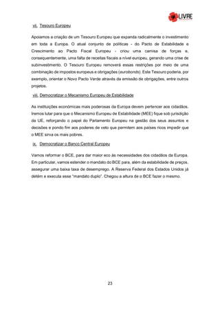 23
vii. Tesouro Europeu
Apoiamos a criação de um Tesouro Europeu que expanda radicalmente o investimento
em toda a Europa. O atual conjunto de políticas - do Pacto de Estabilidade e
Crescimento ao Pacto Fiscal Europeu - criou uma camisa de forças e,
consequentemente, uma falta de receitas fiscais a nível europeu, gerando uma crise de
subinvestimento. O Tesouro Europeu removerá essas restrições por meio de uma
combinação de impostos europeus e obrigações (eurobonds). Este Tesouro poderia, por
exemplo, orientar o Novo Pacto Verde através da emissão de obrigações, entre outros
projetos.
viii. Democratizar o Mecanismo Europeu de Estabilidade
As instituições económicas mais poderosas da Europa devem pertencer aos cidadãos.
Iremos lutar para que o Mecanismo Europeu de Estabilidade (MEE) fique sob jurisdição
da UE, reforçando o papel do Parlamento Europeu na gestão dos seus assuntos e
decisões e pondo fim aos poderes de veto que permitem aos países ricos impedir que
o MEE sirva os mais pobres.
ix. Democratizar o Banco Central Europeu
Vamos reformar o BCE, para dar maior eco às necessidades dos cidadãos da Europa.
Em particular, vamos estender o mandato do BCE para, além da estabilidade de preços,
assegurar uma baixa taxa de desemprego. A Reserva Federal dos Estados Unidos já
detém e executa esse “mandato duplo”. Chegou a altura de o BCE fazer o mesmo.
 