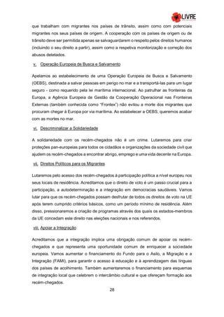 28
que trabalham com migrantes nos países de trânsito, assim como com potenciais
migrantes nos seus países de origem. A cooperação com os países de origem ou de
trânsito deve ser permitida apenas se salvaguardarem o respeito pelos direitos humanos
(incluindo o seu direito a partir), assim como a respetiva monitorização e correção dos
abusos detetados.
v. Operação Europeia de Busca e Salvamento
Apelamos ao estabelecimento de uma Operação Europeia de Busca e Salvamento
(OEBS), destinada a salvar pessoas em perigo no mar e a transportá-las para um lugar
seguro - como requerido pela lei marítima internacional. Ao patrulhar as fronteiras da
Europa, a Agência Europeia de Gestão da Cooperação Operacional nas Fronteiras
Externas (também conhecida como “Frontex”) não evitou a morte dos migrantes que
procuram chegar à Europa por via marítima. Ao estabelecer a OEBS, queremos acabar
com as mortes no mar.
vi. Descriminalizar a Solidariedade
A solidariedade com os recém-chegados não é um crime. Lutaremos para criar
proteções pan-europeias para todos os cidadãos e organizações da sociedade civil que
ajudem os recém-chegados a encontrar abrigo, emprego e uma vida decente na Europa.
vii. Direitos Políticos para os Migrantes
Lutaremos pelo acesso dos recém-chegados à participação política a nível europeu nos
seus locais de residência. Acreditamos que o direito de voto é um passo crucial para a
participação, a autodeterminação e a integração em democracias saudáveis. Vamos
lutar para que os recém-chegados possam desfrutar de todos os direitos de voto na UE
após terem cumprido critérios básicos, como um período mínimo de residência. Além
disso, pressionaremos a criação de programas através dos quais os estados-membros
da UE concedam este direito nas eleições nacionais e nos referendos.
viii. Apoiar a Integração
Acreditamos que a integração implica uma obrigação comum de apoiar os recém-
chegados e que representa uma oportunidade comum de enriquecer a sociedade
europeia. Vamos aumentar o financiamento do Fundo para o Asilo, a Migração e a
Integração (FAMI), para garantir o acesso à educação e à aprendizagem das línguas
dos países de acolhimento. Também aumentaremos o financiamento para esquemas
de integração local que celebrem o intercâmbio cultural e que ofereçam formação aos
recém-chegados.
 