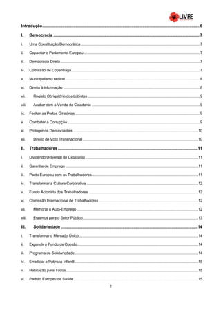 2
Introdução............................................................................................................................................. 6
I. Democracia ................................................................................................................................... 7
i. Uma Constituição Democrática.....................................................................................................................7
ii. Capacitar o Parlamento Europeu..................................................................................................................7
iii. Democracia Direta.........................................................................................................................................7
iv. Comissão de Copenhaga..............................................................................................................................7
v. Municipalismo radical ....................................................................................................................................8
vi. Direito à informação ......................................................................................................................................8
vii. Registo Obrigatório dos Lobistas ..............................................................................................................9
viii. Acabar com a Venda de Cidadania ..........................................................................................................9
ix. Fechar as Portas Giratórias ..........................................................................................................................9
x. Combater a Corrupção..................................................................................................................................9
xi. Proteger os Denunciantes...........................................................................................................................10
xii. Direito de Voto Transnacional.................................................................................................................10
II. Trabalhadores............................................................................................................................. 11
i. Dividendo Universal de Cidadania ..............................................................................................................11
ii. Garantia de Emprego ..................................................................................................................................11
iii. Pacto Europeu com os Trabalhadores........................................................................................................11
iv. Transformar a Cultura Corporativa .............................................................................................................12
v. Fundo Acionista dos Trabalhadores ...........................................................................................................12
vi. Comissão Internacional de Trabalhadores .................................................................................................12
vii. Melhorar o Auto-Emprego.......................................................................................................................12
viii. Erasmus para o Setor Público.................................................................................................................13
III. Solidariedade .......................................................................................................................... 14
i. Transformar o Mercado Único.....................................................................................................................14
ii. Expandir o Fundo de Coesão......................................................................................................................14
iii. Programa de Solidariedade.........................................................................................................................14
iv. Erradicar a Pobreza Infantil.........................................................................................................................15
v. Habitação para Todos .................................................................................................................................15
vi. Padrão Europeu de Saúde..........................................................................................................................15
 