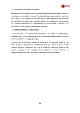29
ix. Combater a Exploração dos Migrantes
Defendemos que os trabalhadores migrantes devem ter os mesmos direitos, benefícios
e proteção que os cidadãos europeus. Os salários não baixam por causa dos migrantes,
mas porque há um sistema que os mantém ilegais, sem competências e sob ameaça
de deportação. Combateremos a exploração através da criação de um corpo especial
da Comissão Internacional de Trabalhadores que acompanhará os salários e as
condições de trabalho nas comunidades de migrantes.
x. Defender e Ampliar a Livre Circulação
A livre circulação é um direito humano fundamental - e um pilar da União Europeia.
Defenderemos a livre circulação através da eliminação imediata de todos os controlos
de fronteiras dentro do Espaço Schengen.
A longo prazo, ambicionamos estender a liberdade de movimentos a países fora da
União Europeia, proporcionando mais liberdade para que pessoas de todo o mundo
viajem e escolham livremente o seu local de residência. Para poder aceder a este
regime, os países devem respeitar normas relativas ao regime fronteiriço, ao
desenvolvimento económico, aos direitos humanos e ao estado de direito.
 
