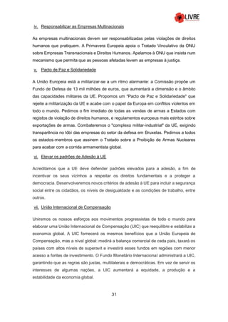 31
iv. Responsabilizar as Empresas Multinacionais
As empresas multinacionais devem ser responsabilizadas pelas violações de direitos
humanos que pratiquem. A Primavera Europeia apoia o Tratado Vinculativo da ONU
sobre Empresas Transnacionais e Direitos Humanos. Apelamos à ONU que insista num
mecanismo que permita que as pessoas afetadas levem as empresas à justiça.
v. Pacto de Paz e Solidariedade
A União Europeia está a militarizar-se a um ritmo alarmante: a Comissão propõe um
Fundo de Defesa de 13 mil milhões de euros, que aumentará a dimensão e o âmbito
das capacidades militares da UE. Propomos um "Pacto de Paz e Solidariedade" que
rejeite a militarização da UE e acabe com o papel da Europa em conflitos violentos em
todo o mundo. Pedimos o fim imediato de todas as vendas de armas a Estados com
registos de violação de direitos humanos, e regulamentos europeus mais estritos sobre
exportações de armas. Combateremos o "complexo militar-industrial" da UE, exigindo
transparência no lóbi das empresas do setor da defesa em Bruxelas. Pedimos a todos
os estados-membros que assinem o Tratado sobre a Proibição de Armas Nucleares
para acabar com a corrida armamentista global.
vi. Elevar os padrões de Adesão à UE
Acreditamos que a UE deve defender padrões elevados para a adesão, a fim de
incentivar os seus vizinhos a respeitar os direitos fundamentais e a proteger a
democracia. Desenvolveremos novos critérios de adesão à UE para incluir a segurança
social entre os cidadãos, os níveis de desigualdade e as condições de trabalho, entre
outros.
vii. União Internacional de Compensação
Uniremos os nossos esforços aos movimentos progressistas de todo o mundo para
elaborar uma União Internacional de Compensação (UIC) que reequilibre e estabilize a
economia global. A UIC fornecerá os mesmos benefícios que a União Europeia de
Compensação, mas a nível global: medirá a balança comercial de cada país, taxará os
países com altos níveis de superavit e investirá esses fundos em regiões com menor
acesso a fontes de investimento. O Fundo Monetário Internacional administrará a UIC,
garantindo que as regras são justas, multilaterais e democráticas. Em vez de servir os
interesses de algumas nações, a UIC aumentará a equidade, a produção e a
estabilidade da economia global.
 