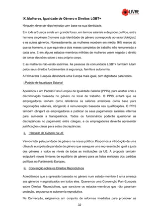 32
IX. Mulheres, Igualdade de Género e Direitos LGBT+
Ninguém deve ser discriminado com base na sua identidade.
Em toda a Europa existe um grande fosso, em termos salariais e de poder político, entre
homens cisgénero (homens cuja identidade de género corresponde ao sexo biológico)
e os outros géneros. Nomeadamente, as mulheres recebem em média 16% menos do
que os homens, o que equivale a dois meses completos de trabalho não remunerado a
cada ano. E em alguns estados-membros milhões de mulheres veem negado o direito
de tomar decisões sobre o seu próprio corpo.
E as mulheres não estão sozinhas. As pessoas da comunidade LGBT+ também lutam
pelos seus direitos fundamentais à segurança, família e autonomia.
A Primavera Europeia defenderá uma Europa mais igual, com dignidade para todos.
i.Padrão de Igualdade Salarial
Apelamos a um Padrão Pan-Europeu de Igualdade Salarial (PPIS), para acabar com a
discriminação baseada no género no local de trabalho. O PPIS evitará que os
empregadores tenham como referência os salários anteriores como base para
negociações salariais, obrigando à remuneração baseada nas qualificações. O PPIS
também obrigará os empregadores a publicar os seus pagamentos salariais internos
para aumentar a transparência. Todos os funcionários poderão questionar as
discrepâncias no pagamento entre colegas, e os empregadores deverão apresentar
justificações claras para estas discrepâncias.
ii. Paridade de Género na UE
Vamos lutar pela paridade de género na nossa política. Propomos a introdução de uma
cláusula europeia de paridade de género que assegure uma representação igual e justa
dos géneros a todos os níveis de todas as instituições da UE. A proposta também
estipulará novos limiares de equilíbrio de género para as listas eleitorais dos partidos
políticos no Parlamento Europeu.
iii. Convenção sobre os Direitos Reprodutivos
Acreditamos que a opressão baseada no género num estado-membro é uma ameaça
aos géneros marginalizados em todos eles. Queremos uma Convenção Pan-Europeia
sobre Direitos Reprodutivos, que sancione os estados-membros que não garantam
proteção, segurança e autonomia reprodutiva.
Na Convenção, exigiremos um conjunto de reformas imediatas para promover os
 