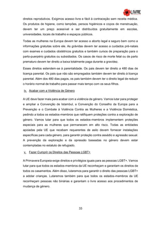 33
direitos reprodutivos. Exigimos acesso livre e fácil à contraceção sem receita médica.
Os produtos de higiene, como tampões, pensos higiénicos e copos de menstruação,
devem ter um preço acessível e ser distribuídos gratuitamente em escolas,
universidades, locais de trabalho e espaços públicos.
Todas as mulheres na Europa devem ter acesso a aborto legal e seguro bem como a
informações gratuitas sobre ele. As grávidas devem ter acesso a cuidados pré-natais
com exames e cuidados obstétricos gratuitos e também cursos de preparação para o
parto-puerpério gratuitos ou subsidiados. Os casos de risco de morte fetal ou de parto
prematuro devem ter direito a baixa totalmente paga durante a gravidez.
Esses direitos estendem-se à parentalidade. Os pais devem ter direito a 480 dias de
licença parental. Os pais que não são empregados também devem ter direito à licença
parental. Além dos 480 dias pagos, os pais também devem ter o direito legal de reduzir
o horário normal de trabalho para passar mais tempo com os seus filhos.
iv. Acabar com a Violência de Género
A UE deve fazer mais para acabar com a violência de género. Vamos lutar para proteger
e ampliar a Convenção de Istambul, a Convenção do Conselho da Europa para a
Prevenção e o Combate à Violência Contra as Mulheres e a Violência Doméstica,
pedindo a todos os estados-membros que ratifiquem proteções contra a exploração de
género. Vamos lutar para que todos os estados-membros implementem proteções
especiais para as mulheres que permanecem em alto risco. Todas as entidades
apoiadas pela UE que recebam requerentes de asilo devem fornecer instalações
específicas para cada género, para garantir proteção contra assédio e agressão sexual.
A prevenção da exploração e da opressão baseadas no género devem estar
contempladas no estatuto de refugiado.
v. Fazer Cumprir os Direitos das Pessoas LGBT+
A Primavera Europeia exige direitos e privilégios iguais para as pessoas LGBT+. Vamos
lutar para que todos os estados-membros da UE reconheçam e garantam os direitos de
todos os casamentos. Além disso, lutaremos para garantir o direito das pessoas LGBT+
a adotar crianças. Lutaremos também para que todos os estados-membros da UE
reconheçam pessoas não binárias e garantam o livre acesso aos procedimentos de
mudança de género.
 