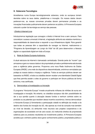 34
X. Soberania Tecnológica
Acreditamos numa Europa tecnologicamente soberana, onde os europeus tomem
decisões sobre os seus dados, plataformas e inovação. Os nossos dados devem
pertencer-nos, as nossas conversas privadas devem permanecer privadas e as
inovações financiadas publicamente devem pertencer ao público. A Primavera Europeia
colocará o poder da tecnologia ao serviço das pessoas.
i.Direito à Internet Livre
Introduziremos legislação que consagre o direito à Internet livre e sem censura. Para
concretizar o acesso universal à Internet, a legislação atribuirá aos estados-membros a
responsabilidade de desenvolver e expandir a sua infraestrutura digital. Para garantir
que todas as pessoas têm a capacidade de navegar na Internet, reativaremos o
"Programa de Aprendizagem ao Longo da Vida" da UE para desenvolver a literacia
digital e a capacidade digital em toda a Europa.
ii. Rede de Dados Europeia Autónoma
A atual estrutura da Internet é demasiado centralizada. Grande parte da “nuvem” que
armazena e gere os nossos dados é de propriedade privada e perfeitamente estruturada
para a vigilância pelos governos. Propomos uma nova Rede Autónoma de Dados
Europeia (RADE): uma rede de dispositivos descentralizada, anónima e encriptada que
proteja os nossos dados e impeça a vigilância. Todos os serviços públicos devem ser
baseados na RADE, e todos os cidadãos devem receber uma Identidade Cidadã Digital
que lhes permita aceder a sites do governo e participar em fóruns públicos de forma
anónima, mas certificada.
iii. Democratizar a Investigação e a Inovação
O programa “Horizonte Europa” investe anualmente milhares de milhões de euros em
investigação e inovação. No entanto, os cidadãos europeus não têm possibilidade de
dar a sua opinião quanto à alocação desses fundos e nenhum controlo sobre os
produtos ou as patentes que resultam desse incentivo económico. Iremos democratizar
o Horizonte Europa (i) fomentando a participação cidadã na definição da missão e do
destino dos fundos de inovação da UE, não apenas ao nível da consulta mas também
ao nível da decisão, (ii) atribuindo mais recursos aos projetos cooperativos e às
organizações da sociedade civil de cariz social, (iii) instituindo direitos de propriedade
coletivos para os produtos resultantes do investimento público. A Primavera Europeia
acredita que o dinheiro público deve gerar conhecimento público, propriedade pública e
 