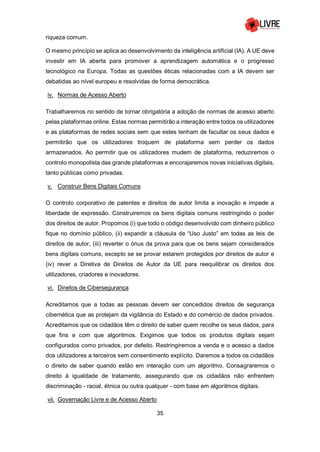 35
riqueza comum.
O mesmo princípio se aplica ao desenvolvimento da inteligência artificial (IA). A UE deve
investir em IA aberta para promover a aprendizagem automática e o progresso
tecnológico na Europa. Todas as questões éticas relacionadas com a IA devem ser
debatidas ao nível europeu e resolvidas de forma democrática.
iv. Normas de Acesso Aberto
Trabalharemos no sentido de tornar obrigatória a adoção de normas de acesso aberto
pelas plataformas online. Estas normas permitirão a interação entre todos os utilizadores
e as plataformas de redes sociais sem que estes tenham de facultar os seus dados e
permitirão que os utilizadores troquem de plataforma sem perder os dados
armazenados. Ao permitir que os utilizadores mudem de plataforma, reduziremos o
controlo monopolista das grande plataformas e encorajaremos novas iniciativas digitais,
tanto públicas como privadas.
v. Construir Bens Digitais Comuns
O controlo corporativo de patentes e direitos de autor limita a inovação e impede a
liberdade de expressão. Construiremos os bens digitais comuns restringindo o poder
dos direitos de autor. Propomos (i) que todo o código desenvolvido com dinheiro público
fique no domínio público, (ii) expandir a cláusula de “Uso Justo” em todas as leis de
direitos de autor, (iii) reverter o ónus da prova para que os bens sejam considerados
bens digitais comuns, excepto se se provar estarem protegidos por direitos de autor e
(iv) rever a Diretiva de Direitos de Autor da UE para reequilibrar os direitos dos
utilizadores, criadores e inovadores.
vi. Direitos de Cibersegurança
Acreditamos que a todas as pessoas devem ser concedidos direitos de segurança
cibernética que as protejam da vigilância do Estado e do comércio de dados privados.
Acreditamos que os cidadãos têm o direito de saber quem recolhe os seus dados, para
que fins e com que algoritmos. Exigimos que todos os produtos digitais sejam
configurados como privados, por defeito. Restringiremos a venda e o acesso a dados
dos utilizadores a terceiros sem consentimento explícito. Daremos a todos os cidadãos
o direito de saber quando estão em interação com um algoritmo. Consagraremos o
direito à igualdade de tratamento, assegurando que os cidadãos não enfrentem
discriminação - racial, étnica ou outra qualquer - com base em algoritmos digitais.
vii. Governação Livre e de Acesso Aberto
 