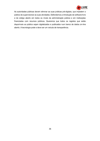 36
As autoridades públicas devem eliminar as suas práticas pré-digitais, que impedem o
público de supervisionar as suas atividades. Defendemos a introdução de software livre
e de código aberto em todos os níveis da administração pública e em instituições
financiadas com recursos públicos. Queremos que todos os registos que estão
disponíveis ao público sejam digitalizados e publicados num banco de dados on-line
aberto. A tecnologia pode e deve ser um veículo de transparência.
 