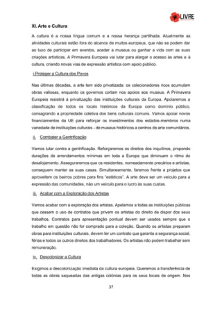 37
XI. Arte e Cultura
A cultura é a nossa língua comum e a nossa herança partilhada. Atualmente as
atividades culturais estão fora do alcance de muitos europeus, que não se podem dar
ao luxo de participar em eventos, aceder a museus ou ganhar a vida com as suas
criações artísticas. A Primavera Europeia vai lutar para alargar o acesso às artes e à
cultura, criando novas vias de expressão artística com apoio público.
i.Proteger a Cultura dos Povos
Nas últimas décadas, a arte tem sido privatizada: os colecionadores ricos acumulam
obras valiosas, enquanto os governos cortam nos apoios aos museus. A Primavera
Europeia resistirá à privatização das instituições culturais da Europa. Apoiaremos a
classificação de todos os locais históricos da Europa como domínio público,
consagrando a propriedade coletiva dos bens culturais comuns. Vamos apoiar novos
financiamentos da UE para reforçar os investimentos dos estados-membros numa
variedade de instituições culturais - de museus históricos a centros de arte comunitários.
ii. Combater a Gentrificação
Vamos lutar contra a gentrificação. Reforçaremos os direitos dos inquilinos, propondo
durações de arrendamentos mínimas em toda a Europa que diminuam o ritmo do
desalojamento. Asseguraremos que os residentes, nomeadamente precários e artistas,
conseguem manter as suas casas. Simultaneamente, faremos frente a projetos que
aproveitem os bairros pobres para fins “estéticos”. A arte deve ser um veículo para a
expressão das comunidades, não um veículo para o lucro às suas custas.
iii. Acabar com a Exploração dos Artistas
Vamos acabar com a exploração dos artistas. Apelamos a todas as instituições públicas
que cessem o uso de contratos que privem os artistas do direito de dispor dos seus
trabalhos. Contratos para apresentação pontual devem ser usados sempre que o
trabalho em questão não for comprado para a coleção. Quando os artistas preparam
obras para instituições culturais, devem ter um contrato que garanta a segurança social,
férias e todos os outros direitos dos trabalhadores. Os artistas não podem trabalhar sem
remuneração.
iv. Descolonizar a Cultura
Exigimos a descolonização imediata da cultura europeia. Queremos a transferência de
todas as obras saqueadas das antigas colónias para os seus locais de origem. Nos
 