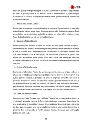 38
casos em que as obras permaneçam na Europa, garantiremos que serão enquadradas
de forma a que seja clara a sua herança colonial. Defenderemos a representação
curatorial das ex-colónias na preparação de espetáculos que reflitam sobre a história da
colonização europeia.
v. Reformular a Europa Criativa
Propomos uma expansão e renovação radical do programa Europa Criativa. A expansão
deve abranger o apoio aos projetos de pequena dimensão, de base comunitária. Será
aumentado o número de bolsas atribuídas a artistas em toda a UE, e criado um novo
fundo dedicado aos jovens e à sua formação artística.
vi. Expandir o Acesso às Artes
Promoveremos um aumento massivo do acesso às instituições culturais europeias.
Defendemos que o acesso a estas instituições seja gratuito para os menores de 25 anos
e para os maiores de 60. Entendemos que o acesso não se restringe à entrada, mas
que deve também incluir a participação na escolha dos programas e gestão das
instituições. Apoiaremos uma gestão mais democrática das instituições culturais
europeias, nomeadamente através da definição de quotas de género e etárias nas suas
direções.
vii. Emissora Pública Europeia
Criaremos uma Emissora Pública Europeia independente, responsável pela tradução e
difusão de conteúdo nacional para um público europeu, de modo a desenvolver uma
cultura comum europeia. A Emissora irá também empregar jornalistas dedicados à
produção de conteúdo relativo aos assuntos europeus para ser transmitido em toda a
UE. Esses conteúdos incluirão, por exemplo, um noticiário a ser transmitido diariamente,
para além dos noticiários nacionais. Esta Transmissora fortalecerá o papel dos media
livres e independentes e ajudará a unir os europeus em torno de questões comuns.
viii. Fundo dos Media Europeus
Criaremos um Fundo Europeu para os Media Públicos que co-financiará projetos nos
níveis local, regional e nacional. O Fundo financiará parte dos custos de produção de
uma ampla gama de conteúdos, incluindo filmes, podcasts, documentários e programas
de rádio que enriquecem uma comunicação internacional progressista, democrática e
pluralista. Em contrapartida, o Fundo receberá licenças limitadas para distribuição
pública em toda a UE.
 