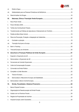 3
vii. Direito à Água..........................................................................................................................................16
viii. Solidariedade para as Pessoas Portadoras de Deficiência....................................................................16
ix. Descriminalizar As Drogas..........................................................................................................................16
IV. Natureza, Clima e Transição Verde Europeia...................................................................... 17
i. Novo Pacto Verde .......................................................................................................................................17
ii. Pacto Climático 2030...................................................................................................................................17
iii. Tarifas dos Combustíveis Fósseis...............................................................................................................18
iv. Transformando as Políticas de Agricultura e Ordenamento do Território...................................................18
v. Padrão de Bem-Estar Animal......................................................................................................................19
vi. Plano de Prevenção, Proteção e Adaptação de Catástrofes......................................................................19
vii. Combater a poluição ...............................................................................................................................19
viii. Transição Azul para a Europa.................................................................................................................20
ix. Banir o Fracking ..........................................................................................................................................20
x. Tribunal Europeu do Ambiente....................................................................................................................20
V. Zona Euro e Finanças Públicas da União Europeia............................................................... 21
i. Expandir o Orçamento da UE .....................................................................................................................21
ii. Democratizar o Orçamento da UE ..............................................................................................................21
iii. Ferramenta de Controlo Orçamental...........................................................................................................21
iv. União de Compensação Europeia ..............................................................................................................22
v. Conversão da Dívida Pública ......................................................................................................................22
vi. Completar a União Bancária .......................................................................................................................22
vii. Tesouro Europeu.....................................................................................................................................23
viii. Democratizar o Mecanismo Europeu de Estabilidade............................................................................23
ix. Democratizar o Banco Central Europeu .....................................................................................................23
VI. Dívida, Fiscalidade e Sistema Financeiro............................................................................ 24
i. Banco Popular Europeu ..............................................................................................................................24
ii. Organização de Reestruturação da Dívida Privada....................................................................................24
iii. Acabar com os Paraísos Fiscais.................................................................................................................24
iv. Registo de Propriedade de Usufruto...........................................................................................................25
v. Imposto Europeu sobre Sucessões ............................................................................................................25
 