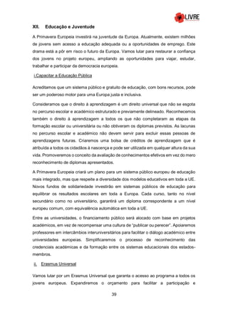 39
XII. Educação e Juventude
A Primavera Europeia investirá na juventude da Europa. Atualmente, existem milhões
de jovens sem acesso a educação adequada ou a oportunidades de emprego. Este
drama está a pôr em risco o futuro da Europa. Vamos lutar para restaurar a confiança
dos jovens no projeto europeu, ampliando as oportunidades para viajar, estudar,
trabalhar e participar da democracia europeia.
i.Capacitar a Educação Pública
Acreditamos que um sistema público e gratuito de educação, com bons recursos, pode
ser um poderoso motor para uma Europa justa e inclusiva.
Consideramos que o direito à aprendizagem é um direito universal que não se esgota
no percurso escolar e académico estruturado e previamente delineado. Reconhecemos
também o direito à aprendizagem a todos os que não completaram as etapas da
formação escolar ou universitária ou não obtiveram os diplomas previstos. As lacunas
no percurso escolar e académico não devem servir para excluir essas pessoas de
aprendizagens futuras. Criaremos uma bolsa de créditos de aprendizagem que é
atribuída a todos os cidadãos à nascença e pode ser utilizada em qualquer altura da sua
vida. Promoveremos o conceito da avaliação de conhecimentos efetivos em vez do mero
reconhecimento de diplomas apresentados.
A Primavera Europeia criará um plano para um sistema público europeu de educação
mais integrado, mas que respeite a diversidade dos modelos educativos em toda a UE.
Novos fundos de solidariedade investirão em sistemas públicos de educação para
equilibrar os resultados escolares em toda a Europa. Cada curso, tanto no nível
secundário como no universitário, garantirá um diploma correspondente a um nível
europeu comum, com equivalência automática em toda a UE.
Entre as universidades, o financiamento público será alocado com base em projetos
académicos, em vez de recompensar uma cultura de “publicar ou perecer”. Apoiaremos
professores em intercâmbios interuniversitários para facilitar o diálogo académico entre
universidades europeias. Simplificaremos o processo de reconhecimento das
credenciais académicas e da formação entre os sistemas educacionais dos estados-
membros.
ii. Erasmus Universal
Vamos lutar por um Erasmus Universal que garanta o acesso ao programa a todos os
jovens europeus. Expandiremos o orçamento para facilitar a participação e
 