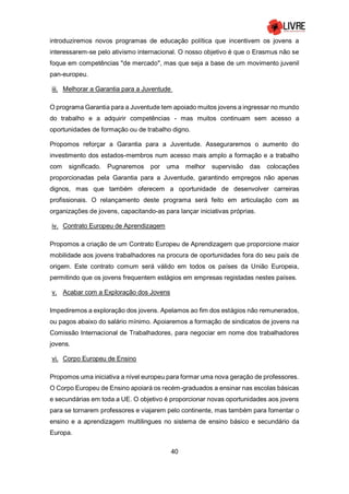 40
introduziremos novos programas de educação política que incentivem os jovens a
interessarem-se pelo ativismo internacional. O nosso objetivo é que o Erasmus não se
foque em competências "de mercado", mas que seja a base de um movimento juvenil
pan-europeu.
iii. Melhorar a Garantia para a Juventude
O programa Garantia para a Juventude tem apoiado muitos jovens a ingressar no mundo
do trabalho e a adquirir competências - mas muitos continuam sem acesso a
oportunidades de formação ou de trabalho digno.
Propomos reforçar a Garantia para a Juventude. Asseguraremos o aumento do
investimento dos estados-membros num acesso mais amplo a formação e a trabalho
com significado. Pugnaremos por uma melhor supervisão das colocações
proporcionadas pela Garantia para a Juventude, garantindo empregos não apenas
dignos, mas que também oferecem a oportunidade de desenvolver carreiras
profissionais. O relançamento deste programa será feito em articulação com as
organizações de jovens, capacitando-as para lançar iniciativas próprias.
iv. Contrato Europeu de Aprendizagem
Propomos a criação de um Contrato Europeu de Aprendizagem que proporcione maior
mobilidade aos jovens trabalhadores na procura de oportunidades fora do seu país de
origem. Este contrato comum será válido em todos os países da União Europeia,
permitindo que os jovens frequentem estágios em empresas registadas nestes países.
v. Acabar com a Exploração dos Jovens
Impediremos a exploração dos jovens. Apelamos ao fim dos estágios não remunerados,
ou pagos abaixo do salário mínimo. Apoiaremos a formação de sindicatos de jovens na
Comissão Internacional de Trabalhadores, para negociar em nome dos trabalhadores
jovens.
vi. Corpo Europeu de Ensino
Propomos uma iniciativa a nível europeu para formar uma nova geração de professores.
O Corpo Europeu de Ensino apoiará os recém-graduados a ensinar nas escolas básicas
e secundárias em toda a UE. O objetivo é proporcionar novas oportunidades aos jovens
para se tornarem professores e viajarem pelo continente, mas também para fomentar o
ensino e a aprendizagem multilingues no sistema de ensino básico e secundário da
Europa.
 