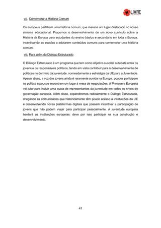 41
vii. Comemorar a História Comum
Os europeus partilham uma história comum, que merece um lugar destacado no nosso
sistema educacional. Propomos o desenvolvimento de um novo currículo sobre a
História da Europa para estudantes do ensino básico e secundário em toda a Europa,
incentivando as escolas a adotarem conteúdos comuns para comemorar uma história
comum.
viii. Para além do Diálogo Estruturado
O Diálogo Estruturado é um programa que tem como objetivo suscitar o debate entre os
jovens e os responsáveis políticos, tendo em vista contribuir para o desenvolvimento de
políticas no domínio da juventude, nomeadamente a estratégia da UE para a Juventude.
Apesar disso, a voz dos jovens ainda é raramente ouvida na Europa: poucos participam
na política e poucos encontram um lugar à mesa de negociações. A Primavera Europeia
vai lutar para incluir uma quota de representantes da juventude em todos os níveis de
governação europeia. Além disso, expandiremos radicalmente o Diálogo Estruturado,
chegando às comunidades que historicamente têm pouco acesso a instituições da UE
e desenvolvendo novas plataformas digitais que possam incentivar a participação de
jovens que não podem viajar para participar pessoalmente. A juventude europeia
herdará as instituições europeias: deve por isso participar na sua construção e
desenvolvimento.
 