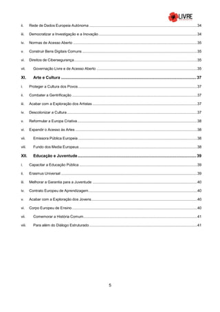 5
ii. Rede de Dados Europeia Autónoma ..........................................................................................................34
iii. Democratizar a Investigação e a Inovação.................................................................................................34
iv. Normas de Acesso Aberto ..........................................................................................................................35
v. Construir Bens Digitais Comuns .................................................................................................................35
vi. Direitos de Cibersegurança.........................................................................................................................35
vii. Governação Livre e de Acesso Aberto ...................................................................................................35
XI. Arte e Cultura .......................................................................................................................... 37
i. Proteger a Cultura dos Povos .....................................................................................................................37
ii. Combater a Gentrificação ...........................................................................................................................37
iii. Acabar com a Exploração dos Artistas .......................................................................................................37
iv. Descolonizar a Cultura ................................................................................................................................37
v. Reformular a Europa Criativa......................................................................................................................38
vi. Expandir o Acesso às Artes ........................................................................................................................38
vii. Emissora Pública Europeia .....................................................................................................................38
viii. Fundo dos Media Europeus ....................................................................................................................38
XII. Educação e Juventude........................................................................................................... 39
i. Capacitar a Educação Pública ....................................................................................................................39
ii. Erasmus Universal ......................................................................................................................................39
iii. Melhorar a Garantia para a Juventude .......................................................................................................40
iv. Contrato Europeu de Aprendizagem...........................................................................................................40
v. Acabar com a Exploração dos Jovens........................................................................................................40
vi. Corpo Europeu de Ensino ...........................................................................................................................40
vii. Comemorar a História Comum................................................................................................................41
viii. Para além do Diálogo Estruturado ..........................................................................................................41
 