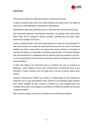 6
Introdução
A Primavera Europeia foi criada para devolver a esperança à Europa
O nosso movimento está unido numa visão partilhada da Europa como uma região de
democracia, sustentabilidade, prosperidade e solidariedade.
Apresentamos esta visão partilhada como um New Deal (Novo Pacto) para a Europa.
Este documento apresenta os princípios essenciais e as políticas chave desse Novo
Pacto. Cada pilar do programa oferece soluções imediatas para as crises social,
económica e ecológica da Europa.
Juntos, os pilares formam uma visão a longo prazo de um estilo de vida sustentável. O
New Deal promove um modelo de desenvolvimento que tem em conta os principais
desafios que estão à nossa frente: da escassez de recursos naturais à automação do
mercado de trabalho e à destruição do ambiente pela poluição. A Primavera Europeia
está comprometida com o estabelecimento de sistemas locais de produção e consumo,
e com a preservação do mundo natural, da herança cultural, do progresso social e dos
serviços públicos.
O New Deal oferece uma alternativa para as escolhas com que os europeus se
defrontam - entre a apatia e a raiva, entre a tecnocracia e a autocracia, entre os que
defendem a União Europeia como ela existe hoje e os que a querem destruir para
sempre.
Estamos conscientes do desafio que constitui a implementação de uma agenda tão
ambiciosa como a que apresentamos. Mas usaremos a oportunidade destas eleições
para inspirar cidadãos de toda a Europa a juntarem-se a esta coligação para uma
mudança democrática. Só a exigência concertada de milhões de cidadãos tornará esta
mudança inevitável.
Não há tempo a perder: junta-te ao movimento por uma Primavera Europeia!
 