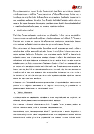 8
Devemos proteger os nossos direitos fundamentais quando os governos dos estados-
membros procuram negá-los. Propomos reforçar o Tribunal Europeu de Justiça com a
introdução de uma Comissão de Copenhaga, um organismo fiscalizador independente
que investigará violações do Artigo 2 do Tratado da União Europeia, artigo este que
garante dignidade, liberdade, democracia, igualdade, regra da lei, independência judicial
e respeito pelos direitos humanos em todos os estados-membros.
v. Municipalismo radical
Por toda a Europa, autarcas e movimentos municipais têm vindo a inspirar os cidadãos,
trazendo-os para a participação política e criando mudanças a nível local. A Primavera
Europeia vem propor um conjunto de reformas que conduzam à capacitação desses
movimentos e ao fortalecimento do papel dos governos locais na Europa.
Reformaremos as leis da competição de modo a permitir aos governos locais resistir à
privatização e facilitar a remunicipalização dos serviços públicos. Lutaremos contra as
novas revisões da Diretiva Bolkestein, que estabelece, dentro da UE, a liberdade de
estabelecimento e de prestação de serviços, visando o reforço dos direitos dos seus
utilizadores e da sua qualidade e estabelecendo um regime de cooperação entre os
estados-membros. Reformularemos a Diretiva do Comércio Eletrónico para permitir que
os governos locais possam regular as indústrias locais. Trabalharemos para mudar as
leis da contratação pública que atualmente impedem os municípios de promoverem uma
transição radical para uma economia ética e sustentável. Lutaremos para reformular a
lei do asilo na UE para permitir que os municípios possam receber migrantes mesmo
contra leis nacionais mais restritivas.
Criaremos uma Comissão Parlamentar para analisar o impacto local da “economia de
partilha” com o objetivo de estabelecer um conjunto comum de regras que reforcem os
governos locais e respeitem as necessidades locais.
vi. Direito à informação
A transparência é o oxigénio da democracia. Para responsabilizar os dirigentes, os
cidadãos devem poder saber como são tomadas as decisões.
Reforçaremos o Direito à Informação na União Europeia. Daremos acesso público às
minutas das reuniões de todas as entidades da União Europeia.
Desafiaremos o uso das designações “LIMITE”, que impedem o acesso do público a
documentos importantes da UE. Requereremos que os eurodeputados revelem a forma
como usam os fundos públicos e proporemos que revelem os seus maiores ativos
 