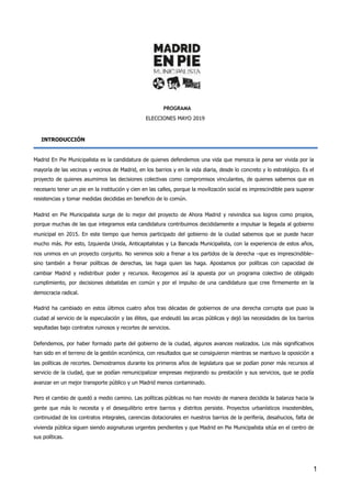 PROGRAMA
ELECCIONES MAYO 2019
INTRODUCCIÓN
Madrid En Pie Municipalista es la candidatura de quienes defendemos una vida que merezca la pena ser vivida por la
mayoría de las vecinas y vecinos de Madrid, en los barrios y en la vida diaria, desde lo concreto y lo estratégico. Es el
proyecto de quienes asumimos las decisiones colectivas como compromisos vinculantes, de quienes sabemos que es
necesario tener un pie en la institución y cien en las calles, porque la movilización social es imprescindible para superar
resistencias y tomar medidas decididas en beneficio de lo común.
Madrid en Pie Municipalista surge de lo mejor del proyecto de Ahora Madrid y reivindica sus logros como propios,
porque muchas de las que integramos esta candidatura contribuimos decididamente a impulsar la llegada al gobierno
municipal en 2015. En este tiempo que hemos participado del gobierno de la ciudad sabemos que se puede hacer
mucho más. Por esto, Izquierda Unida, Anticapitalistas y La Bancada Municipalista, con la experiencia de estos años,
nos unimos en un proyecto conjunto. No venimos solo a frenar a los partidos de la derecha –que es imprescindible–
sino también a frenar políticas de derechas, las haga quien las haga. Apostamos por políticas con capacidad de
cambiar Madrid y redistribuir poder y recursos. Recogemos así la apuesta por un programa colectivo de obligado
cumplimiento, por decisiones debatidas en común y por el impulso de una candidatura que cree firmemente en la
democracia radical.
Madrid ha cambiado en estos últimos cuatro años tras décadas de gobiernos de una derecha corrupta que puso la
ciudad al servicio de la especulación y las élites, que endeudó las arcas públicas y dejó las necesidades de los barrios
sepultadas bajo contratos ruinosos y recortes de servicios.
Defendemos, por haber formado parte del gobierno de la ciudad, algunos avances realizados. Los más significativos
han sido en el terreno de la gestión económica, con resultados que se consiguieron mientras se mantuvo la oposición a
las políticas de recortes. Demostramos durante los primeros años de legislatura que se podían poner más recursos al
servicio de la ciudad, que se podían remunicipalizar empresas mejorando su prestación y sus servicios, que se podía
avanzar en un mejor transporte público y un Madrid menos contaminado.
Pero el cambio de quedó a medio camino. Las políticas públicas no han movido de manera decidida la balanza hacia la
gente que más lo necesita y el desequilibrio entre barrios y distritos persiste. Proyectos urbanísticos insostenibles,
continuidad de los contratos integrales, carencias dotacionales en nuestros barrios de la periferia, desahucios, falta de
vivienda pública siguen siendo asignaturas urgentes pendientes y que Madrid en Pie Municipalista sitúa en el centro de
sus políticas.
	 	 1
 