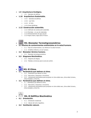 •   1.9 Arquitectura Ecológica.
       o 1.9.1 Ejemplos de edificios.
•   1.10 Arquitectura Sustentable.
       o 1.10.1 Ejemplos de edificios.
          o    1.10.2    Low-Tech.

          o    1.10.3    Hi-Tech.

       o 1.10.4 Green Builldings.
•   1.12 Construcción sostenible.
       o 1.12.1 Definición de construcción sostenible.
          o    1.12.2 Reciclaje y re-uso de materiales.
          o    1.12.3 Almacenamiento de agua pluvial
          o    1.12.4 Agua Limpia y Agua para el Futuro.




•              M2. Bienestar Termohigronométrico
•   2.1 Efectos de contaminantes ambientales en la salud humana.
       o 2.1.1 Tipos de contaminantes y sus efectos en la salud humana.
          o    2.1.2    El Edificio Enfermo y el ser humano.

•   2.2       Bienestar térmico humano.
          o    2.2.1    Bienestar termohigronométrico.

•   2.3       Diagrama Bioclimático.
          o    2.3.1    Diagrama de Olgyay.

          o    2.3.2    Medidas correctivas para la zona de confort.




•             M3. El Clima.
•   2.1       Parámetros que definen el clima.
          o    2.2.1    Parámetros que definen el clima.

          o    2.2.2    Macroclima, mesoclima y microclima.
          o    2.2.3 Indicaciones bioclimáticas para proyectar en clima cálido seco, clima cálido humano,
               clima templado y clima frío.
•   2.2       Parámetros que definen el clima.
          o    2..1    Parámetros que definen el clima.

          o    2.2.2    Macroclima, mesoclima y microclima.
          o    2.2.3 Indicaciones bioclimáticas para proyectar en clima cálido seco, clima cálido humano,
               clima templado y clima frío.




•              M4. El Edififico Bioclimático
•   4.1       Orientación.
          o    4.1.1    Orientación residencial.

          o    4.1.2    Cálculo del norte magnético.

•   4.2       Ventilación natural.



                                                                                                            3
 