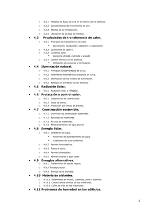 o    4.2.1    Modelos de flujos de aire en el interior de los edificios.

          o    4.2.2    Características del movimiento de aire.

          o    4.2.3    Efectos de la climatización.

          o    4.2.4    Utilización de la Rosa de Vientos.

•   4.3        Propiedades de transferencia de calor.
          o    4.3.1    Principios de transferencia de calor.

                         Convección, conducción, radiación y evaporación.
          o    4.3.2    Coeficiente de calor K.
          o    4.3.3    Ganancia solar.
                         Ganancia directa, indirecta y aislada.
          o    4.3.4    Confort térmico en los edificios.
                   Utilización de sensores y termopares.
•   4.4       Iluminación natural.
          o    4.4.1    Principios fundamentales de la luz.

          o    4.4.2    Parámetros fotométricos utilizados en la luz.

          o    4.4.3    Verificación de los niveles de iluminación.

          o    4.4.5    Reflejos en el interior de los edificios.

•   4.5       Radiación Solar.
          o    4.5.1    Radiación solar y reflejada.

•   4.6       Protección y control solar.
          o    4.6.1    Dispositivos de control solar.

          o    4.6.2    Tipos de aleros.
          o    4.6.3    Protección por medio de árboles.

•   4.7       Construcción sostenible.
          o    4.7.1    Definición de construcción sostenible.

          o    4.7.2    Reciclaje de materiales.

          o    4.7.3    Re-uso de materiales.
          o    4.7.4    Almacenamiento de agua pluvial

•   4.8       Energía Solar.
          o    4.8.1    Colectores de agua.

                         Recorrido del calentamiento de agua.
                         Colectores de auto-contenido.
          o    4.8.2    Paneles fotovoltaícos.

          o    4.8.3    Tubos al vacío.

          o    4.8.4    Paneles orientables.

          o    4.8.5    Paneles solares a bajo costo

•   4.9       Energías alternativas.
          o    4.9.1    Tratamiento de aguas negras.

          o    4.9.2 Fitodepuración.

          o    4.9.3    Energía de la biomasa.

•   4.10 Materiales aislantes.
       o 4.10.1 Aislamiento en muros, cubiertas, pisos y tuberías.
       o 4.10.2 Conductancia térmica de los materiales.
       o 4.10.3 Ciclos de vida de los materiales.
•   4.11 Problemas de humedad en los edificios.



                                                                                     4
 