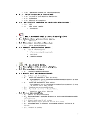 o 4.11.1 Tratamiento de humedad en el interior de los edificios.
•   4.12 Confort acústico en la arquitectura.
       o 4.12.1 Indicadores de confort acústico en la arquitectura.
          o    4.12.2 Reverberación.
          o    4.12.3 Aislamiento del ruido externo.

•   5.6       Herramientas de evaluación de edificios sustentables.
          o    5.6.1   LEED.

          o    5.6.2   Green Buidling Challenge.
                        Antecedentes.




•               M5. Calentamiento y Enfriamiento pasivo.
•   5.1       Calentamiento y Enfriamiento pasivo.
          o    5.1.1   Definiciones.
•   5.2       Sistemas de calentamiento pasivo.
          o    5.2.1   Tipos de calentamiento pasivo.

•   5.3 Sistemas de enfriamiento pasivo.
       o 5.3.1 Tipos de enfriamiento pasivo.
               Enfriamiento directo, indirecto y aislado.
               Muro Trombe
               Claraboyas operables.




•              M6. Geometría Solar.
•   6.1       Conceptos de latitud, azimut y longitud.
•   6.2       Movimientos de la tierra.
          o    6.2.1   Movimiento de traslación y rotación.

•   6.3       Montea Solar para el asoleamiento.
          o    6.3.1   Definición de la Montea esférica.
          o    6.3.2   Montea solar esférica en una latitud en el ecuador.
                       Recorridos solares horarios en solsticio de verano y de invierno, equinoccio de otoño
                        y de primavera en el ecuador.
          o    6.3.3   Montea solar esférica en una latitud específica.
                       Recorridos solares horarios en solsticio de verano y de invierno, equinoccio de otoño
                        y de primavera con una latitud específica.
          o    6.3.4   Cálculo del recorrido horario según latitud.
          o    6.3.5   Propuesta de asoleamiento en diferentes latitudes.

                   Asoleamiento con el software ScketchUp
•   6.4       Montea estereográfica.
          o    6.4.1 Definición de la Montea esterográfica.
          o    6.4.2 Ángulos azimutales y altitudinales en solsticio de verano, invierno y en equinoccios de
               otoño y primavera.
          o    6.4.2 Utilización de la mascarilla de la sombras.
          o    6.4.3 Diferentes tipos de alero utilizando la mascarilla de las sombras.
          o    6.4.4 Propuesta de aleros en una montea estereográfica, utilizando la mascarilla de las
               sombras.
          o    6.4.5   Utilización del Heliodón.




                                                                                                               5
 