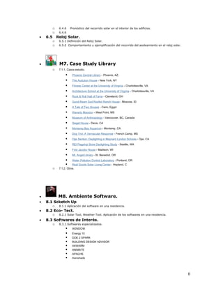 o    6.4.6    Pronóstico del recorrido solar en el interior de los edificios.
          o    6.4.6
•   6.5       Reloj Solar.
          o    6.5.1 Definición del Reloj Solar.
          o    6.5.2 Comportamiento y ejemplificación del recorrido del asoleamiento en el reloj solar.




•              M7. Case Study Library
          o    7.1.1. Casos estudio.

                        Phoenix Central Library - Phoenix, AZ.
                        The Audubon House - New York, NY
                        Fitness Center at the University of Virginia - Charlottesville, VA
                        Architecture School at the University of Virginia - Charlottesville, VA
                        Rock & Roll Hall of Fame - Cleveland, OH
                        Gund-Ream Sod Roofed Ranch House - Moscow, ID
                        A Tale of Two Houses - Cairo, Egypt
                        Waverly Mansion - West Point, MS
                        Museum of Anthropology - Vancouver, BC, Canada
                        Siegel House - Davis, CA
                        Monterey Bay Aquarium - Monterey, CA
                        Dog Trot: A Vernacular Response - French Camp, MS
                        Ojai Section: Daylighting in Maynard Lyndon Schools - Ojai, CA
                        REI Flagship Store Daylighting Study - Seattle, WA
                        First Jacobs House - Madison, WI
                        Mt. Angel Library - St. Benedict, OR
                        Water Pollution Control Laboratory - Portland, OR
                         Real Goods Solar Living Center - Hopland, C
          o    7.1.2. Otros.




•              M8. Ambiente Software.
•   8.1 Scketch Up
       o 8.1.1 Aplicación del software en una residencia.
•   8.2 Eco- Tect.
       o 8.2.1 Solar Tool, Weather Tool. Aplicación de los softwares en una residencia.
•   8.3 Softwares de Interés.
       o 8.3.1.Softwares especializados.
               WINDOW
               Energy 10
               DOE 2 SPARK
               BUILDING DESIGN ADVISOR
               AKWARM
               ANIMATE
               APACHE
               Awnshade



                                                                                                          6
 
