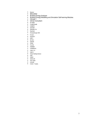    Bestest
   BSim2002
   Building Energy Analyzer
   Building Energy Modelling and Simulation Self learning Modules
   Climate 1
   Climat Consultant
   C-max
   Cos$works98
   COMFIE
   DAYSIM
   DEROB-LTH
   DesiCalc
   EnergyGauge USA
   Envest
   EQUEST.
   ESP-r
   EZ Sim
   EZDOE
   FEDS
   FLUCS
   FRAME4
   FRAMEplus
   FSEC 3.0
   GaBi 4
   Green Buildig Advisor
   HAP
   HEED
   HOT2 XP
   HOT 2000
   HOUSE
   HVAC 1 Toolkit.




                                                                     7
 