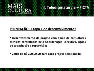 III. Teledramaturgia – FICTV PREMIAÇÃO - Etapa 1 de desenvolvimento : Desenvolvimento de projeto com apoio de consultores técnicos contratados pela Coordenação Executiva. Ações de capacitação e supervisão; Verba de R$ 250.00,00 para cada projeto selecionado. 