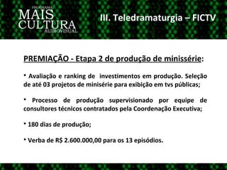 III. Teledramaturgia – FICTV PREMIAÇÃO - Etapa 2 de produção de minissérie :  Avaliação e ranking de  investimentos em produção. Seleção de até 03 projetos de minisérie para exibição em tvs públicas; Processo de produção supervisionado por equipe de consultores técnicos contratados pela Coordenação Executiva; 180 dias de produção; Verba de R$ 2.600.000,00 para os 13 episódios . 