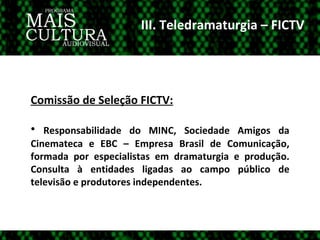 III. Teledramaturgia – FICTV Comissão de Seleção FICTV: Responsabilidade do MINC, Sociedade Amigos da Cinemateca e EBC – Empresa Brasil de Comunicação, formada por especialistas em dramaturgia e produção. Consulta à entidades ligadas ao campo público de televisão e produtores independentes.  