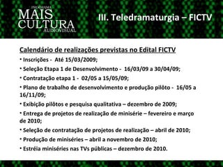 III. Teledramaturgia – FICTV Calendário de realizações previstas no Edital FICTV Inscrições -  Até 15/03/2009; Seleção Etapa 1 de Desenvolvimento -  16/03/09 a 30/04/09; Contratação etapa 1 -  02/05 a 15/05/09; Plano de trabalho de desenvolvimento e produção pilôto -  16/05 a 16/11/09; Exibição pilôtos e pesquisa qualitativa – dezembro de 2009; Entrega de projetos de realização de minisérie – fevereiro e março de 2010; Seleção de contratação de projetos de realização – abril de 2010; Produção de miniséries – abril a novembro de 2010; Estréia miniséries nas TVs públicas – dezembro de 2010. 