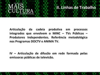 II. Linhas de Trabalho Articulação da cadeia produtiva em processos integrados que envolvem o MINC – TVs Públicas – Produtores Independentes. Referência metodológica nos Programas DOCTV e ANIMA TV. IV – Articulação de difusão em rede formada pelas emissoras públicas de televisão.  