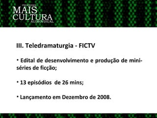 III. Teledramaturgia - FICTV Edital de desenvolvimento e produção de mini-séries de ficção; 13 episódios  de 26 mins; Lançamento em Dezembro de 2008.  