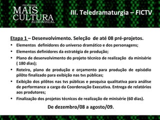 III. Teledramaturgia – FICTV Etapa 1  – Desenvolvimento. Seleção  de até 08 pré-projetos. Elementos  definidores do universo dramático e dos personagens; Elementos definidores da estratégia de produção; Plano de desenvolvimento do projeto técnico de realização  da minisérie ( 180 dias); Roteiro, plano de produção e orçamento para produção de episódio pilôto finalizado para exibição nas tvs públicas; Exibição dos pilôtos nas tvs públicas e pesquisa qualitativa para análise de performance a cargo da Coordenação Executiva. Entrega de relatórios aos produtores; Finalização dos projetos técnicos de realização de minisérie (60 dias). De dezembro/08 a agosto/09. 