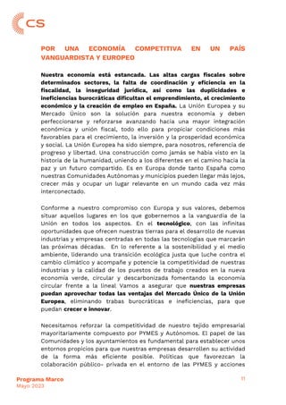 11
Programa Marco
Mayo 2023
POR UNA ECONOMÍA COMPETITIVA EN UN PAÍS
VANGUARDISTA Y EUROPEO
Nuestra economía está estancada. Las altas cargas fiscales sobre
determinados sectores, la falta de coordinación y eficiencia en la
fiscalidad, la inseguridad jurídica, así como las duplicidades e
ineficiencias burocráticas dificultan el emprendimiento, el crecimiento
económico y la creación de empleo en España. La Unión Europea y su
Mercado Único son la solución para nuestra economía y deben
perfeccionarse y reforzarse avanzando hacia una mayor integración
económica y unión fiscal, todo ello para propiciar condiciones más
favorables para el crecimiento, la inversión y la prosperidad económica
y social. La Unión Europea ha sido siempre, para nosotros, referencia de
progreso y libertad. Una construcción como jamás se había visto en la
historia de la humanidad, uniendo a los diferentes en el camino hacia la
paz y un futuro compartido. Es en Europa donde tanto España como
nuestras Comunidades Autónomas y municipios pueden llegar más lejos,
crecer más y ocupar un lugar relevante en un mundo cada vez más
interconectado.
Conforme a nuestro compromiso con Europa y sus valores, debemos
situar aquellos lugares en los que gobernemos a la vanguardia de la
Unión en todos los aspectos. En el tecnológico, con las infinitas
oportunidades que ofrecen nuestras tierras para el desarrollo de nuevas
industrias y empresas centradas en todas las tecnologías que marcarán
las próximas décadas. En lo referente a la sostenibilidad y el medio
ambiente, liderando una transición ecológica justa que luche contra el
cambio climático y acompañe y potencie la competitividad de nuestras
industrias y la calidad de los puestos de trabajo creados en la nueva
economía verde, circular y descarbonizada fomentando la economía
circular frente a la lineal Vamos a asegurar que nuestras empresas
puedan aprovechar todas las ventajas del Mercado Único de la Unión
Europea, eliminando trabas burocráticas e ineficiencias, para que
puedan crecer e innovar.
Necesitamos reforzar la competitividad de nuestro tejido empresarial
mayoritariamente compuesto por PYMES y Autónomos. El papel de las
Comunidades y los ayuntamientos es fundamental para establecer unos
entornos propicios para que nuestras empresas desarrollen su actividad
de la forma más eficiente posible. Políticas que favorezcan la
colaboración público- privada en el entorno de las PYMES y acciones
 