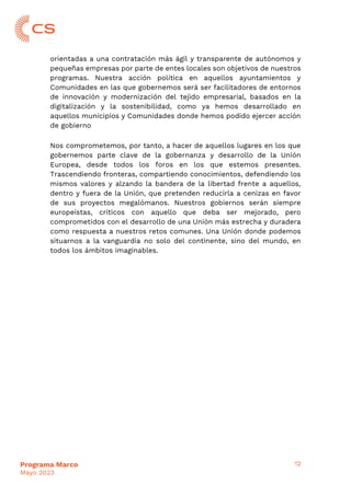12
Programa Marco
Mayo 2023
orientadas a una contratación más ágil y transparente de autónomos y
pequeñas empresas por parte de entes locales son objetivos de nuestros
programas. Nuestra acción política en aquellos ayuntamientos y
Comunidades en las que gobernemos será ser facilitadores de entornos
de innovación y modernización del tejido empresarial, basados en la
digitalización y la sostenibilidad, como ya hemos desarrollado en
aquellos municipios y Comunidades donde hemos podido ejercer acción
de gobierno
Nos comprometemos, por tanto, a hacer de aquellos lugares en los que
gobernemos parte clave de la gobernanza y desarrollo de la Unión
Europea, desde todos los foros en los que estemos presentes.
Trascendiendo fronteras, compartiendo conocimientos, defendiendo los
mismos valores y alzando la bandera de la libertad frente a aquellos,
dentro y fuera de la Unión, que pretenden reducirla a cenizas en favor
de sus proyectos megalómanos. Nuestros gobiernos serán siempre
europeístas, críticos con aquello que deba ser mejorado, pero
comprometidos con el desarrollo de una Unión más estrecha y duradera
como respuesta a nuestros retos comunes. Una Unión donde podemos
situarnos a la vanguardia no solo del continente, sino del mundo, en
todos los ámbitos imaginables.
 
