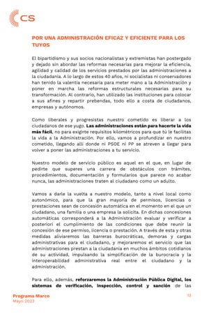 13
Programa Marco
Mayo 2023
POR UNA ADMINISTRACIÓN EFICAZ Y EFICIENTE PARA LOS
TUYOS
El bipartidismo y sus socios nacionalistas y extremistas han postergado
y dejado sin abordar las reformas necesarias para mejorar la eficiencia,
agilidad y calidad de los servicios prestados por las administraciones a
la ciudadanía. A lo largo de estos 40 años, ni socialistas ni conservadores
han tenido la valentía necesaria para meter mano a la Administración y
poner en marcha las reformas estructurales necesarias para su
transformación. Al contrario, han utilizado las instituciones para colocar
a sus afines y repartir prebendas, todo ello a costa de ciudadanos,
empresas y autónomos.
Como liberales y progresistas nuestro cometido es liberar a los
ciudadanos de ese yugo. Las administraciones están para hacerte la vida
más fácil, no para exigirte requisitos kilométricos para que tú le facilitas
la vida a la Administración. Por ello, vamos a profundizar en nuestro
cometido, llegando allí donde ni PSOE ni PP se atreven a llegar para
volver a poner las administraciones a tu servicio.
Nuestro modelo de servicio público es aquel en el que, en lugar de
pedirte que superes una carrera de obstáculos con trámites,
procedimientos, documentación y formularios que parece no acabar
nunca, las administraciones traten al ciudadano como un adulto.
Vamos a darle la vuelta a nuestro modelo, tanto a nivel local como
autonómico, para que la gran mayoría de permisos, licencias o
prestaciones sean de concesión automática en el momento en el que un
ciudadano, una familia o una empresa la solicita. En dichas concesiones
automáticas corresponderá a la Administración evaluar y verificar a
posteriori el cumplimiento de las condiciones que debe reunir la
concesión de ese permiso, licencia o prestación. A través de esta y otras
medidas aliviaremos las barreras burocráticas, demoras y cargas
administrativas para el ciudadano, y mejoraremos el servicio que las
administraciones prestan a la ciudadanía en muchos ámbitos cotidianos
de su actividad, impulsando la simplificación de la burocracia y la
interoperabilidad administrativa real entre el ciudadano y la
administración.
Para ello, además, reforzaremos la Administración Pública Digital, los
sistemas de verificación, inspección, control y sanción de las
 