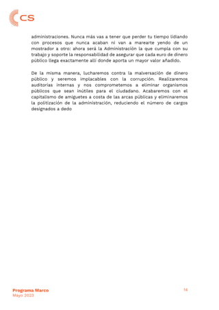 14
Programa Marco
Mayo 2023
administraciones. Nunca más vas a tener que perder tu tiempo lidiando
con procesos que nunca acaban ni van a marearte yendo de un
mostrador a otro: ahora será la Administración la que cumpla con su
trabajo y soporte la responsabilidad de asegurar que cada euro de dinero
público llega exactamente allí donde aporta un mayor valor añadido.
De la misma manera, lucharemos contra la malversación de dinero
público y seremos implacables con la corrupción. Realizaremos
auditorías internas y nos comprometemos a eliminar organismos
públicos que sean inútiles para el ciudadano. Acabaremos con el
capitalismo de amiguetes a costa de las arcas públicas y eliminaremos
la politización de la administración, reduciendo el número de cargos
designados a dedo
 