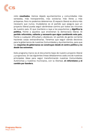 3
Programa Marco
Mayo 2023
visto resultados. Hemos dejado ayuntamientos y comunidades más
saneadas, más transparentes, más solidarias más libres y más
prósperas. Pero no podemos detenernos. El espacio liberal es ahora más
necesario que nunca. Ciudadanos es el partido que asegura que un
proyecto liberal pueda seguir abriéndose camino por todos los rincones
de nuestro país. El que mantiene a raya a los populismos y dignifica la
política, frente a aquellos que envenenan la democracia liberal. El
partido reformista, valiente y necesario que sigue cambiando este país,
frente a cualquier dificultad y obstáculo. Un partido de gente corriente
haciendo cosas extraordinarias. Tenemos que seguir siendo decisivos
para la gobernanza de nuestras Comunidades y Ayuntamientos, para que
las mayorías de gobernanza se construyan desde el centro político y no
desde los extremos.
Este programa marco es el documento base de nuestro proyecto liberal
y progresista. En las siguientes líneas detallaremos cada una de nuestras
principales ideas para seguir transformando nuestras Comunidades
Autónomas y nuestros municipios, con la libertad, el reformismo y el
cambio por bandera.
 