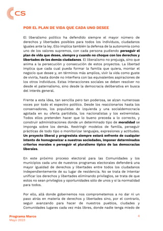 4
Programa Marco
Mayo 2023
POR EL PLAN DE VIDA QUE CADA UNO DESEE
El liberalismo político ha defendido siempre el mayor número de
derechos y libertades posibles para todos los individuos, ciudadanos
iguales ante la ley. Ello implica también la defensa de la autonomía como
uno de los valores supremos, con cada persona pudiendo perseguir el
plan de vida que desee, siempre y cuando no choque con los derechos y
libertades de los demás ciudadanos. El liberalismo no prejuzga, sino que
anima a la persecución y consecución de estos proyectos. La libertad
implica que cada cual pueda formar la familia que quiera, montar el
negocio que desee y, en términos más amplios, vivir la vida como guste
de vivirla, hasta donde no interfiera con las equivalentes aspiraciones de
los otros individuos. Estas interacciones sociales se deben resolver no
desde el paternalismo, sino desde la democracia deliberativa en busca
del interés general.
Frente a esta idea, tan sencilla pero tan poderosa, se alzan numerosas
voces por todo el espectro político. Desde los reaccionarios hasta los
conservadores, los populistas de izquierda y una socialdemocracia
agotada en su oferta partidista, los nacionalistas y los extremistas.
Todos ellos pretenden hacer que lo bueno preceda a lo correcto, y
construir administraciones donde un determinado tipo de moralidad se
imponga sobre los demás. Restringir modelos de familia, perseguir
prácticas de todo tipo o monitorizar lenguajes, expresiones y actitudes.
Un proyecto liberal y progresista siempre estará enfrente de cualquier
intento de homogeneizar a nuestras sociedades, imponer determinados
criterios morales o perseguir el pluralismo típico de las democracias
liberales.
En este próximo proceso electoral para las Comunidades y los
municipios cada uno de nuestros programas electorales defenderá una
mayor igualdad de derechos y libertades entre todos los ciudadanos
independientemente de su lugar de residencia. No se trata de intentar
unificar los derechos y libertades eliminando privilegios, se trata de que
estos no sean privilegios y oportunidades sólo de unos y si la normalidad
para todos.
Por ello, allá donde gobernemos nos comprometemos a no dar ni un
paso atrás en materia de derechos y libertades sino, por el contrario,
seguir avanzando para hacer de nuestros pueblos, ciudades y
Comunidades lugares cada vez más libres, donde nadie tenga miedo de
 