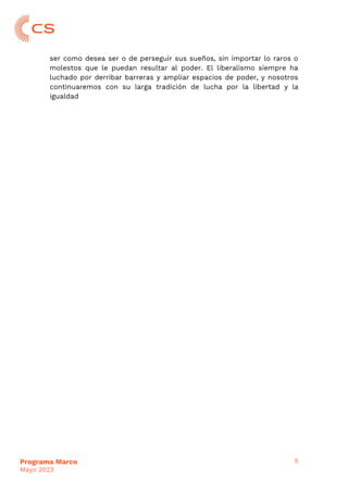 5
Programa Marco
Mayo 2023
ser como desea ser o de perseguir sus sueños, sin importar lo raros o
molestos que le puedan resultar al poder. El liberalismo siempre ha
luchado por derribar barreras y ampliar espacios de poder, y nosotros
continuaremos con su larga tradición de lucha por la libertad y la
igualdad
 