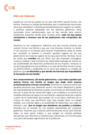 6
Programa Marco
Mayo 2023
POR LAS FAMILIAS
España es uno de los países en los que más difícil resulta formar una
familia. Tenemos un Estado del Bienestar que ni redistribuye hacia quien
tiene que redistribuir ni distribuye equitativamente la carga en su sostén,
y políticas públicas adoptadas por los distintos gobiernos, tanto
nacionales como subnacionales, que no han servido para revertir
tendencias presentes desde hace muchos años: cada vez hay menos
nacimientos y tenemos una de las poblaciones más envejecidas del
mundo.
Nosotros no nos resignamos. Sabemos que hay muchos jóvenes que
quieren formar una familia y que, por muy diversos motivos, no tienen
ni los recursos ni el tiempo para hacerlo. Pretendemos darle la vuelta
por completo al sistema y convertir aquellos lugares en los que
gobernemos los mejores lugares de Europa para formar familias. No es
de recibo que conciliar sea tan difícil, que sea imposible compaginar
crianza y trabajo o que la brecha de maternidad suponga tal merma en
las posibilidades de desarrollo profesional de las mujeres. Tampoco lo
es que haya gobiernos que prefieran a un tipo de familias frente a otras.
La política liberal y progresista es la única que asegura un modelo de
gobierno que no discrimina y que derriba las barreras que imposibilitan
la formación de una familia.
Nos comprometemos, allí donde gobernemos, a que todos aquellos que
quieran formar una familia no tengan que elegir entre avanzar
profesionalmente o formar una familia; teniendo en cuenta en particular
aquellas personas que, deseando asumir una mayor dedicación y grado
de responsabilidad profesional, puedan encontrarse en dificultades para
ello por el peso de las tareas del hogar y los cuidados y la carencia de
medidas efectivas de apoyo a la conciliación, especialmente las mujeres
a partir de la maternidad. Que puedan ver a sus hijos y disfrutar de su
crianza sin tener que sacrificarlo todo. Que puedan tener un trabajo
estable, una vivienda digna y la posibilidad de desarrollar sus vidas en
libertad y paz. Que no tengan que abandonar sus pueblos y ciudades,
forzados por el vaciado de una España abandonada por sucesivos
gobiernos. Haremos que nuestras administraciones sirvan para facilitar
vidas, no para poner trabas, y que pongan en marcha políticas
disruptivas, que reformen un sistema que, claramente, no funciona para
una parte demasiado significativa de la población.
 