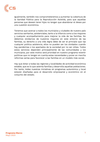 7
Programa Marco
Mayo 2023
Igualmente, también nos comprometeremos a aumentar la cobertura de
la Sanidad Pública para la Reproducción Asistida, para que aquellas
personas que deseen tener hijos no tengan que abandonar el deseo por
una cuestión económica.
Tenemos que acercar a todos los municipios y ciudades de nuestro país
servicios sanitarios, asistenciales, tanto a la infancia como a los mayores
y cualquier acompañamiento para mejorar la vida de las familias. No
debemos olvidarnos de nuestros mayores en este entorno de las
familias, su derecho a una vida digna debe de ser el principio que rija
cualquier política asistencia, ellos no pueden ser los olvidados cuando
hay pandemias o los apartados de la sociedad por no ser útiles. Todos
estos servicios dependen principalmente de las comunidades y los
municipios, por este motivo será prioridad en nuestro programa revertir
políticas que no tengan en cuenta estas necesidades y poner en marcha
reformas serias para favorecer a las familias en un modelo más social.
Hay que dotar a todas las regiones y localidades de actividad económica
estable, que es lo que asienta familias y desarrolla aquellas poblaciones.
Por tanto, todas nuestras iniciativas en programas autonómico y local
estarán diseñadas para el desarrollo empresarial y económico en el
conjunto del estado.
 