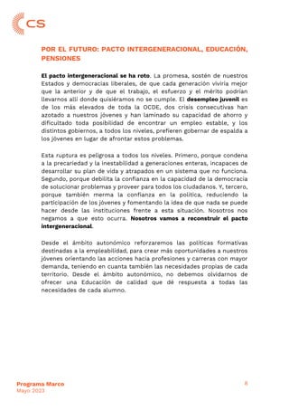 8
Programa Marco
Mayo 2023
POR EL FUTURO: PACTO INTERGENERACIONAL, EDUCACIÓN,
PENSIONES
El pacto intergeneracional se ha roto. La promesa, sostén de nuestros
Estados y democracias liberales, de que cada generación viviría mejor
que la anterior y de que el trabajo, el esfuerzo y el mérito podrían
llevarnos allí donde quisiéramos no se cumple. El desempleo juvenil es
de los más elevados de toda la OCDE, dos crisis consecutivas han
azotado a nuestros jóvenes y han laminado su capacidad de ahorro y
dificultado toda posibilidad de encontrar un empleo estable, y los
distintos gobiernos, a todos los niveles, prefieren gobernar de espalda a
los jóvenes en lugar de afrontar estos problemas.
Esta ruptura es peligrosa a todos los niveles. Primero, porque condena
a la precariedad y la inestabilidad a generaciones enteras, incapaces de
desarrollar su plan de vida y atrapados en un sistema que no funciona.
Segundo, porque debilita la confianza en la capacidad de la democracia
de solucionar problemas y proveer para todos los ciudadanos. Y, tercero,
porque también merma la confianza en la política, reduciendo la
participación de los jóvenes y fomentando la idea de que nada se puede
hacer desde las instituciones frente a esta situación. Nosotros nos
negamos a que esto ocurra. Nosotros vamos a reconstruir el pacto
intergeneracional.
Desde el ámbito autonómico reforzaremos las políticas formativas
destinadas a la empleabilidad, para crear más oportunidades a nuestros
jóvenes orientando las acciones hacia profesiones y carreras con mayor
demanda, teniendo en cuanta también las necesidades propias de cada
territorio. Desde el ámbito autonómico, no debemos olvidarnos de
ofrecer una Educación de calidad que dé respuesta a todas las
necesidades de cada alumno.
 