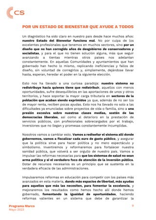 9
Programa Marco
Mayo 2023
POR UN ESTADO DE BIENESTAR QUE AYUDE A TODOS
Un diagnóstico ha sido claro en nuestro país desde hace muchos años:
nuestro Estado del Bienestar funciona mal. No por culpa de los
excelentes profesionales que tenemos en muchos sectores, sino por un
diseño que no han corregido años de desgobierno de conservadores y
socialistas, y para el que no tienen solución alguna, más que seguir
avanzando a tientas mientras otros países nos adelantan
constantemente. En aquellas Comunidades y ayuntamientos que han
gobernado han hecho lo mismo, replicando ineficiencias y fallos de
diseño, sin voluntad de corregirlos y, simplemente, dejándose llevar
hasta, esperan, heredar el poder en la siguiente elección.
Esto nos ha llevado a una curiosa paradoja: nuestro sistema no
redistribuye hacia quienes tiene que redistribuir, aquellos con menos
oportunidades, sufre desequilibrios en las aportaciones de unos y otros
territorios, y hace soportar la mayor carga tributaria en sectores de la
población que acaban siendo exprimidos ya que, además de no ser los
de mayor renta, reciben pocas ayudas. Esto nos ha llevado no solo a las
dificultades ya enunciadas sobre proyectos de vida o familia, sino a una
presión excesiva sobre nuestras clases medias, sostén de las
democracias liberales, así como al deterioro en la prestación de
servicios públicos, con profesionales sobrecargados por el trabajo,
inversiones que no llegan y promesas constantemente incumplidas.
Nosotros vamos a cambiar esto. Vamos a rediseñar el sistema allí donde
gobernemos, vamos a fiscalizar cada euro de gasto público, y asegurar
que la política sirve para hacer política y no mero espectáculo y
simbolismo. Invertiremos y reformaremos para fortalecer nuestra
sanidad pública, que volverá a ser orgullo de nuestro país. Vamos a
impulsar las reformas necesarias para que los sistemas de salud no sean
arma política y si el verdadero foco de atención de la inversión pública.
Dotar de recursos necesarios es un principio que se sustenta en la
verdadera eficacia de las administraciones.
Impulsaremos reformas en educación para competir con los países más
avanzados en esta materia, dando más espacios de libertad, más ayudas
para aquellos que más las necesiten, para fomentar la excelencia, y
mejoraremos los resultados como hemos hecho allí donde hemos
gobernado, fomentando la igualdad de oportunidades, haciendo
reformas valientes en un sistema que debe de garantizar la
 