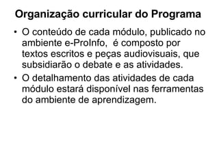 Organização curricular do Programa  O conteúdo de cada módulo, publicado no ambiente e-ProInfo,  é composto por  textos escritos e peças audiovisuais, que subsidiarão o debate e as atividades. O detalhamento das atividades de cada módulo estará disponível nas ferramentas do ambiente de aprendizagem. 