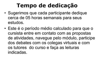 Sugerimos que cada participante dedique cerca de 05 horas semanais para seus estudos.  Este é o período médio calculado para que o cursista entre em contato com as propostas de atividades, navegue pelo módulo, participe dos debates com os colegas virtuais e com os tutores  do curso e faça as leituras indicadas. Tempo de dedicação  