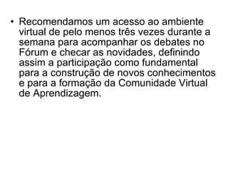 Recomendamos um acesso ao ambiente virtual de pelo menos três vezes durante a semana para acompanhar os debates no Fórum e checar as novidades, definindo assim a participação como fundamental para a construção de novos conhecimentos e para a formação da Comunidade Virtual de Aprendizagem.   