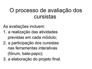 O processo de avaliação dos cursistas   As avalia ç ões incluem: 1.   a realiza ç ão das atividades previstas em cada m ó dulo; 2.   a participa ç ão dos cursistas nas ferramentas interativas (f ó rum, bate-papo);  3.  a elabora ç ão do projeto final.   