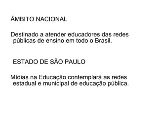 ESTADO DE SÃO PAULO  Mídias na Educação contemplará as redes estadual e municipal de educação pública. ÂMBITO NACIONAL Destinado a atender educadores das redes públicas de ensino em todo o Brasil.  